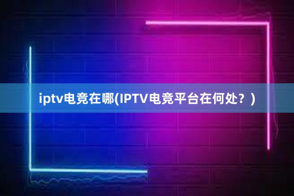 iptv电竞在哪(IPTV电竞平台在何处？)