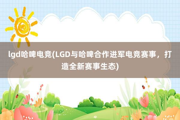 lgd哈啤电竞(LGD与哈啤合作进军电竞赛事，打造全新赛事生态)