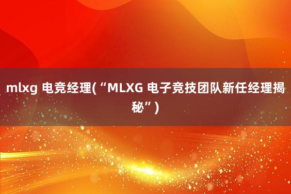 mlxg 电竞经理(“MLXG 电子竞技团队新任经理揭秘”)