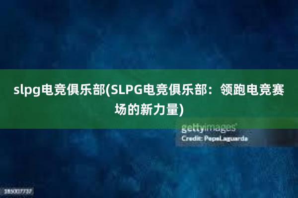 slpg电竞俱乐部(SLPG电竞俱乐部：领跑电竞赛场的新力量)