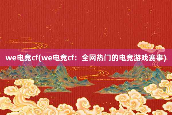 we电竞cf(we电竞cf：全网热门的电竞游戏赛事)