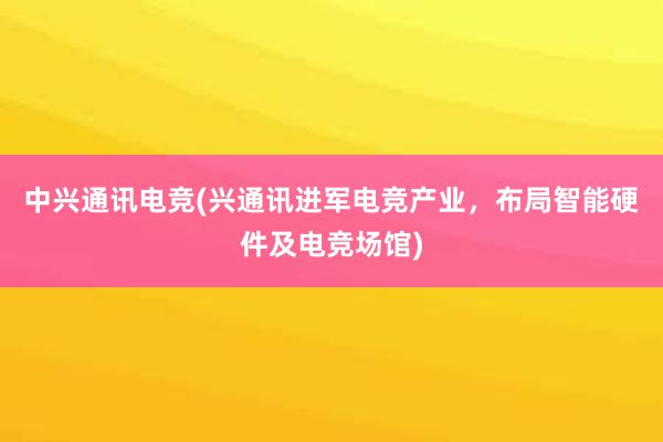 中兴通讯电竞(兴通讯进军电竞产业，布局智能硬件及电竞场馆)