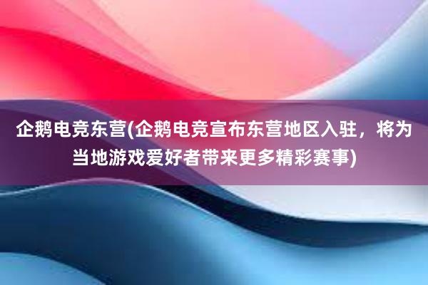 企鹅电竞东营(企鹅电竞宣布东营地区入驻，将为当地游戏爱好者带来更多精彩赛事)