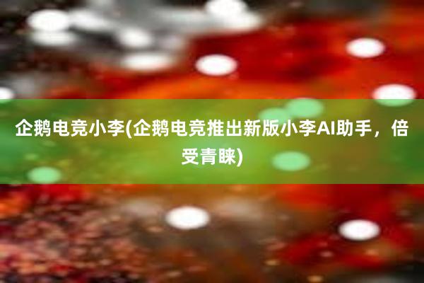 企鹅电竞小李(企鹅电竞推出新版小李AI助手，倍受青睐)