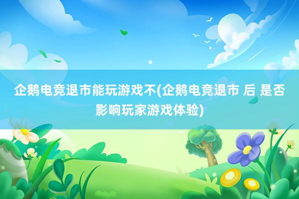 企鹅电竞退市能玩游戏不(企鹅电竞退市 后 是否影响玩家游戏体验)