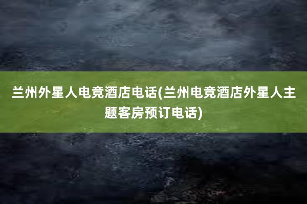 兰州外星人电竞酒店电话(兰州电竞酒店外星人主题客房预订电话)