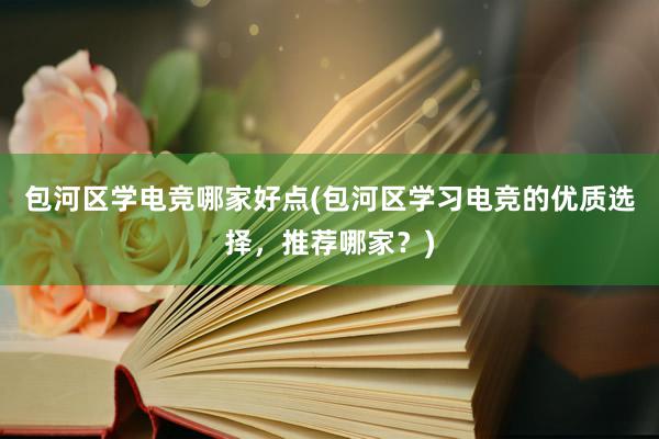 包河区学电竞哪家好点(包河区学习电竞的优质选择，推荐哪家？)