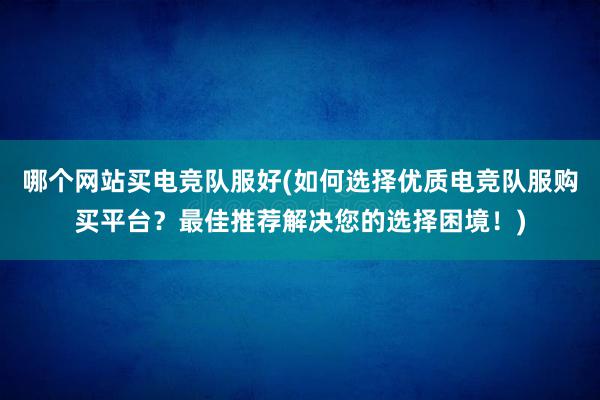 哪个网站买电竞队服好(如何选择优质电竞队服购买平台？最佳推荐解决您的选择困境！)