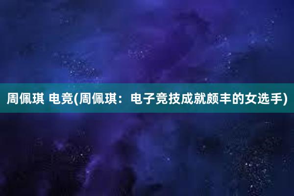 周佩琪 电竞(周佩琪：电子竞技成就颇丰的女选手)