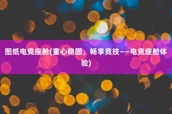 图纸电竞座舱(重心稳固，畅享竞技——电竞座舱体验)