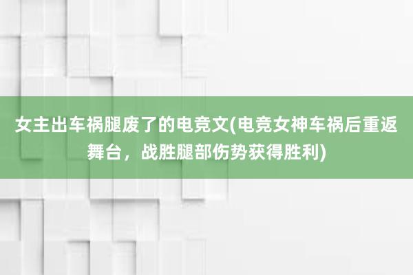 女主出车祸腿废了的电竞文(电竞女神车祸后重返舞台，战胜腿部伤势获得胜利)