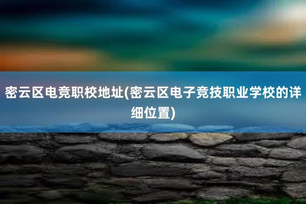 密云区电竞职校地址(密云区电子竞技职业学校的详细位置)