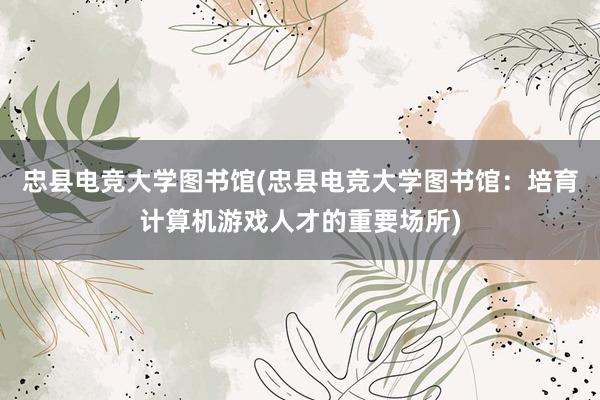 忠县电竞大学图书馆(忠县电竞大学图书馆：培育计算机游戏人才的重要场所)