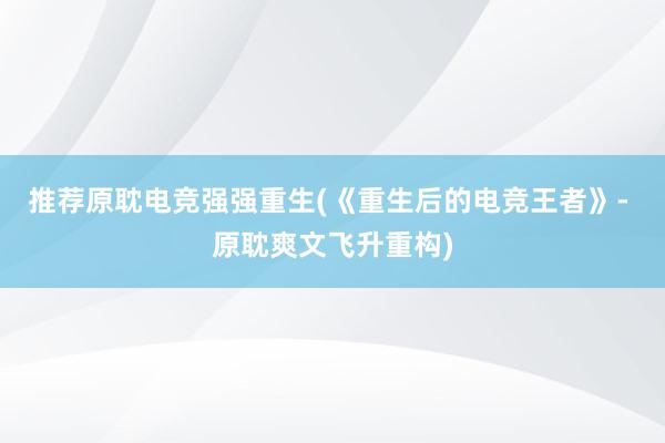 推荐原耽电竞强强重生(《重生后的电竞王者》- 原耽爽文飞升重构)