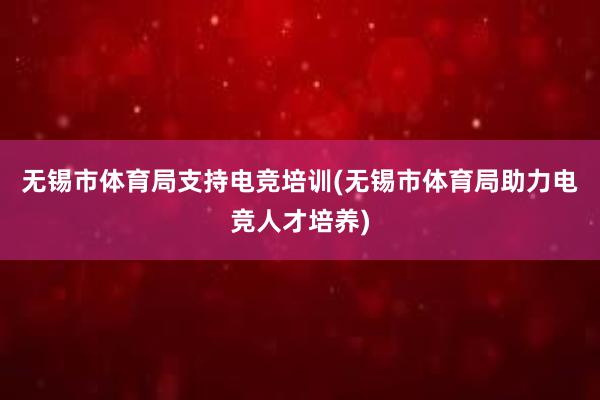 无锡市体育局支持电竞培训(无锡市体育局助力电竞人才培养)