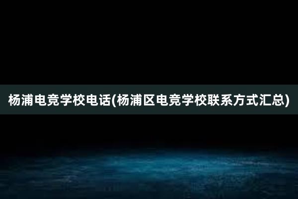 杨浦电竞学校电话(杨浦区电竞学校联系方式汇总)