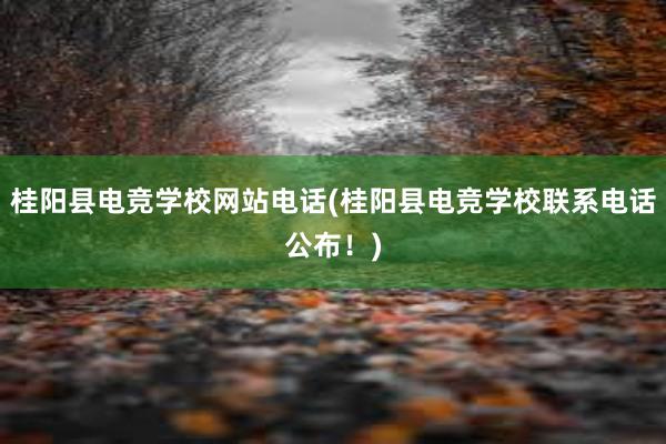 桂阳县电竞学校网站电话(桂阳县电竞学校联系电话公布！)