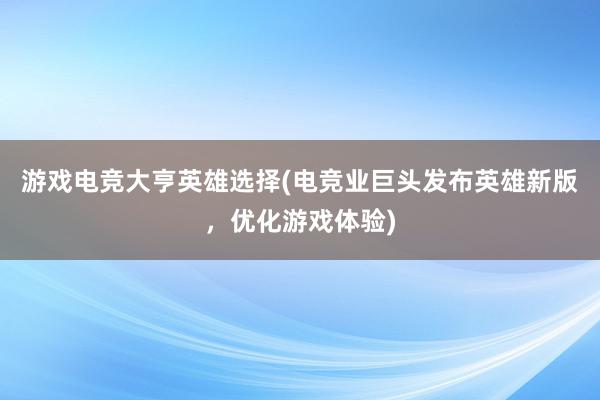 游戏电竞大亨英雄选择(电竞业巨头发布英雄新版，优化游戏体验)