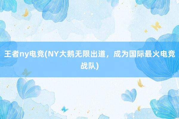 王者ny电竞(NY大鹅无限出道，成为国际最火电竞战队)