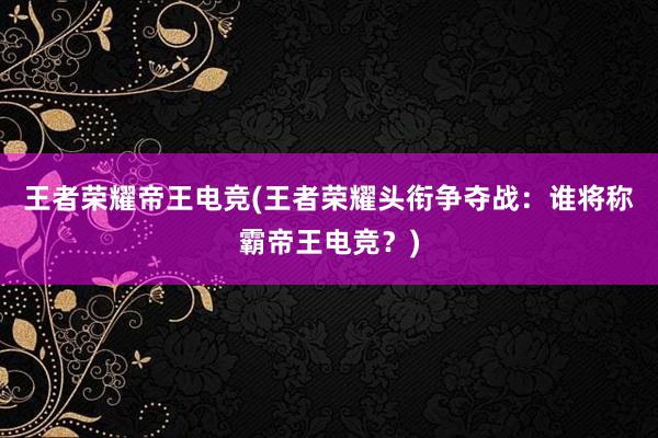 王者荣耀帝王电竞(王者荣耀头衔争夺战：谁将称霸帝王电竞？)