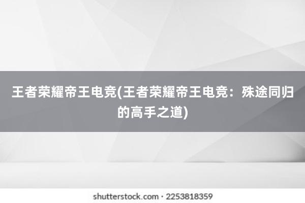 王者荣耀帝王电竞(王者荣耀帝王电竞：殊途同归的高手之道)