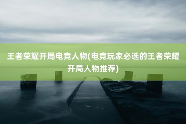 王者荣耀开局电竞人物(电竞玩家必选的王者荣耀开局人物推荐)