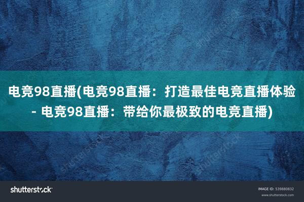 电竞98直播(电竞98直播：打造最佳电竞直播体验- 电竞98直播：带给你最极致的电竞直播)