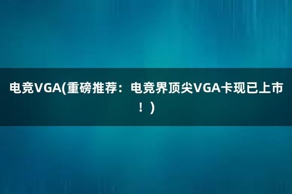 电竞VGA(重磅推荐：电竞界顶尖VGA卡现已上市！)