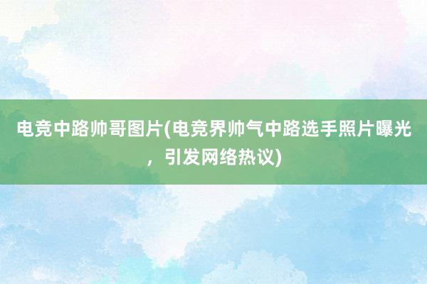 电竞中路帅哥图片(电竞界帅气中路选手照片曝光，引发网络热议)