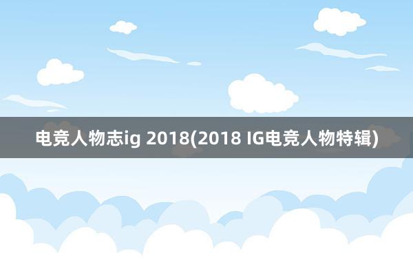 电竞人物志ig 2018(2018 IG电竞人物特辑)