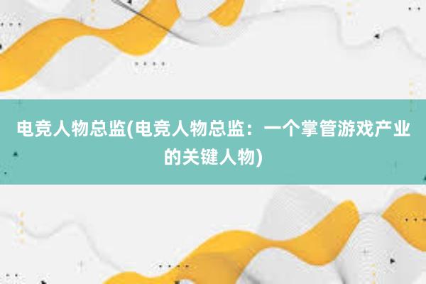 电竞人物总监(电竞人物总监：一个掌管游戏产业的关键人物)