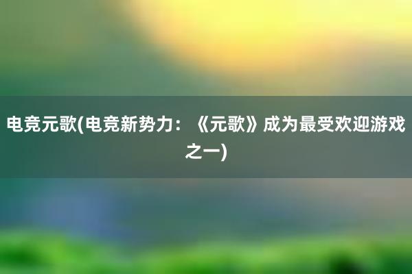 电竞元歌(电竞新势力：《元歌》成为最受欢迎游戏之一)