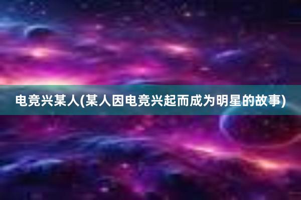 电竞兴某人(某人因电竞兴起而成为明星的故事)