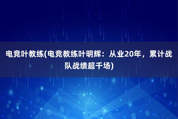 电竞叶教练(电竞教练叶明辉：从业20年，累计战队战绩超千场)