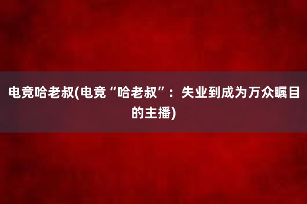 电竞哈老叔(电竞“哈老叔”：失业到成为万众瞩目的主播)