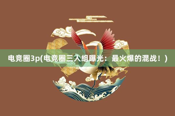 电竞圈3p(电竞圈三人组曝光：最火爆的混战！)