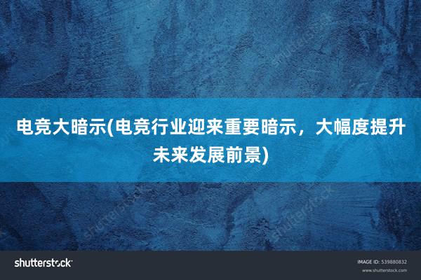 电竞大暗示(电竞行业迎来重要暗示，大幅度提升未来发展前景)