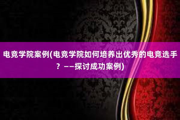 电竞学院案例(电竞学院如何培养出优秀的电竞选手？——探讨成功案例)