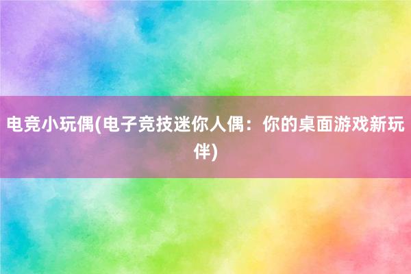 电竞小玩偶(电子竞技迷你人偶：你的桌面游戏新玩伴)