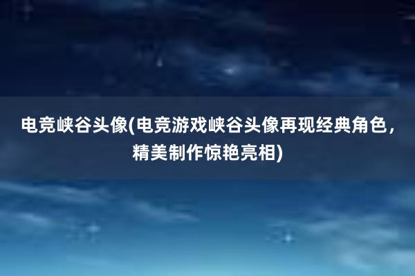 电竞峡谷头像(电竞游戏峡谷头像再现经典角色，精美制作惊艳亮相)