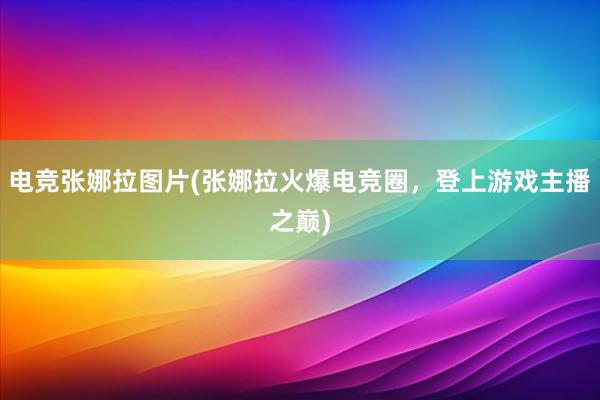 电竞张娜拉图片(张娜拉火爆电竞圈，登上游戏主播之巅)