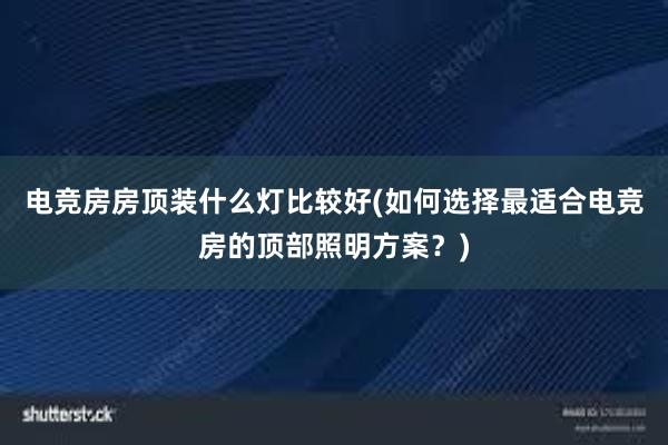 电竞房房顶装什么灯比较好(如何选择最适合电竞房的顶部照明方案？)