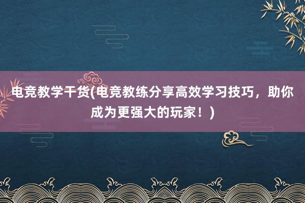 电竞教学干货(电竞教练分享高效学习技巧，助你成为更强大的玩家！)