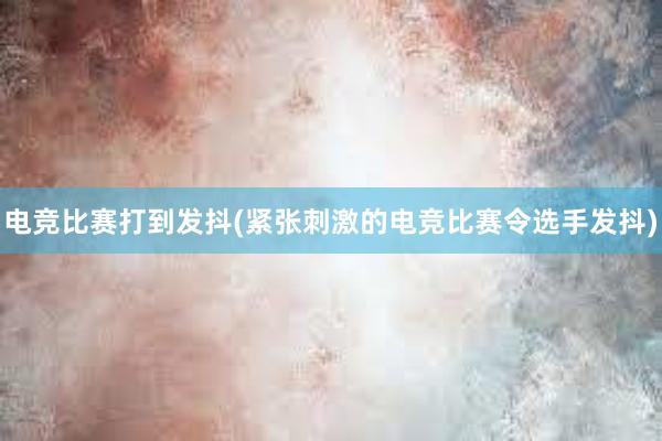 电竞比赛打到发抖(紧张刺激的电竞比赛令选手发抖)