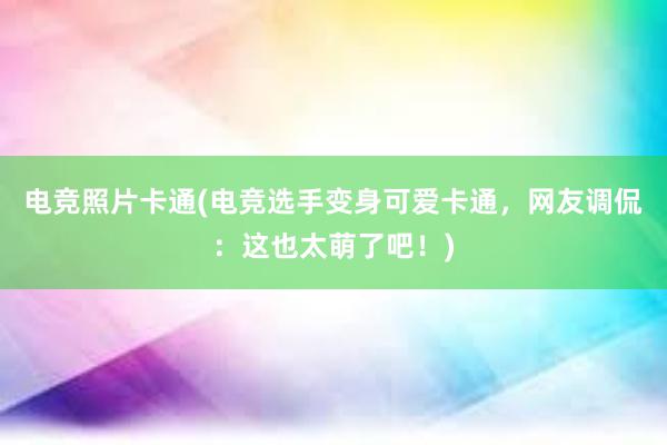 电竞照片卡通(电竞选手变身可爱卡通，网友调侃：这也太萌了吧！)