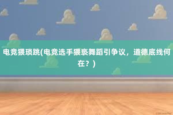 电竞猥琐跳(电竞选手猥亵舞蹈引争议，道德底线何在？)