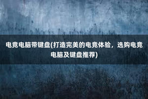 电竞电脑带键盘(打造完美的电竞体验，选购电竞电脑及键盘推荐)