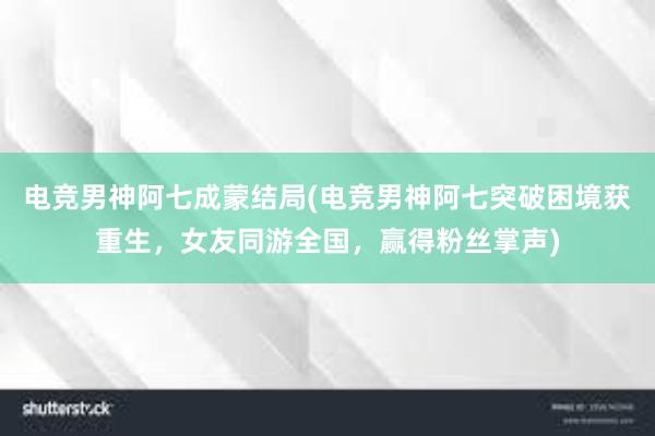 电竞男神阿七成蒙结局(电竞男神阿七突破困境获重生，女友同游全国，赢得粉丝掌声)