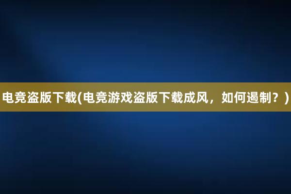 电竞盗版下载(电竞游戏盗版下载成风，如何遏制？)