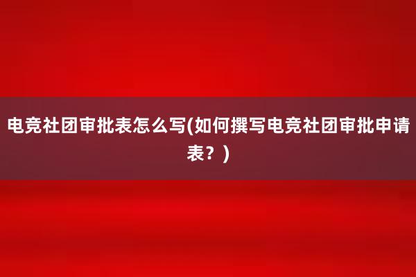 电竞社团审批表怎么写(如何撰写电竞社团审批申请表？)